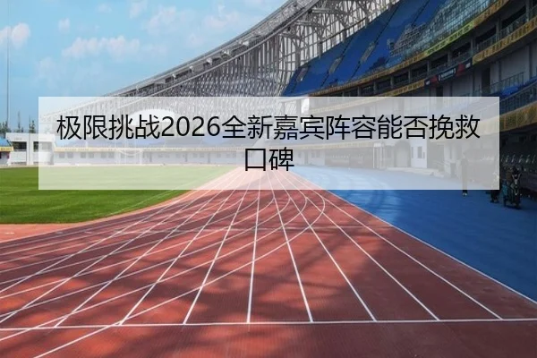 极限挑战2026全新嘉宾阵容能否挽救口碑